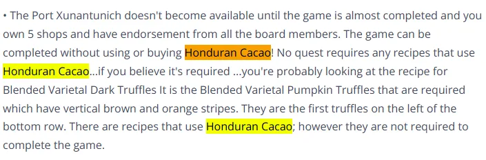 he Port Xunantunich doesn't become available until the game is almost completed and you own 5 shops and have endorsement from all the board members. The game can be completed without using or buying Honduran Cacao! No quest requires any recipes that use Honduran Cacao...if you believe it's required ...you're probably looking at the recipe for Blended Varietal Dark Truffles It is the Blended Varietal Pumpkin Truffles that are required which have vertical brown and orange stripes. They are the first truffles on the left of the bottom row. There are recipes that use Honduran Cacao; however they are not required to complete the game.